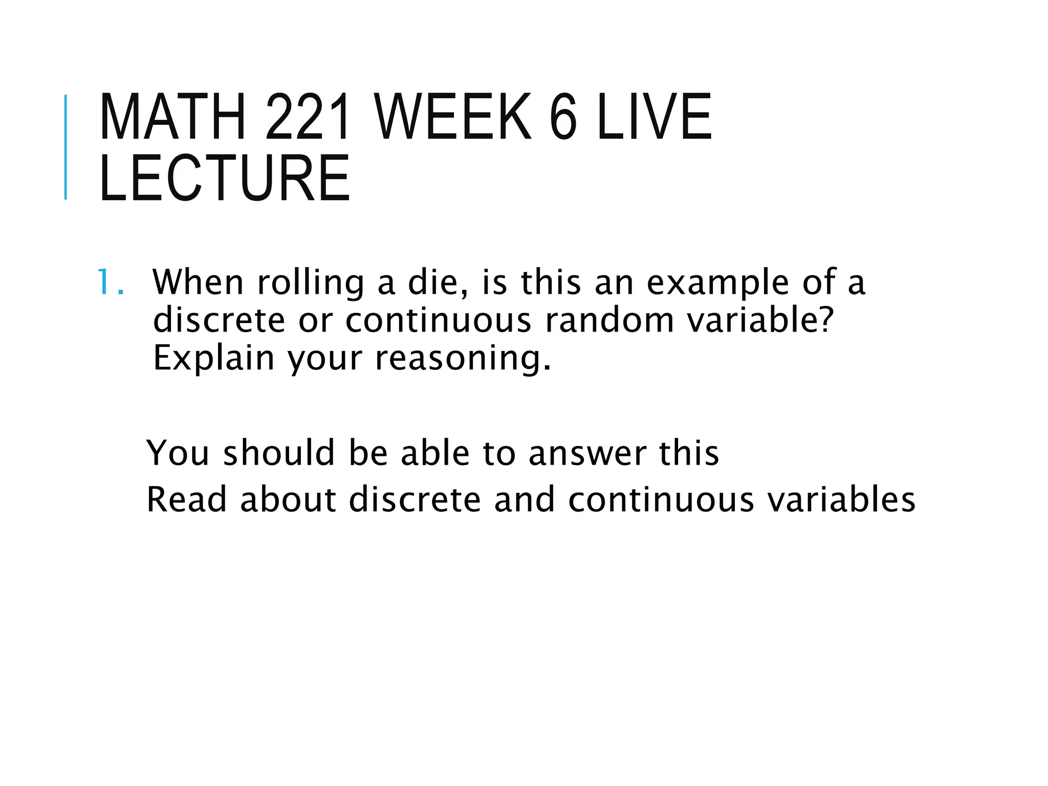 MATH 221 WEEK 6 LIVE
LECTURE
1. When rolling a die, is this an example of a
discrete or continuous random variable?
Explain your reasoning.
You should be able to answer this
Read about discrete and continuous variables
 