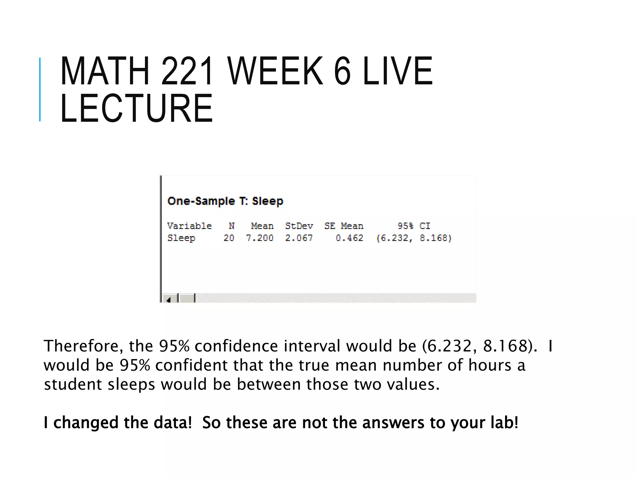 MATH 221 WEEK 6 LIVE
LECTURE
Therefore, the 95% confidence interval would be (6.232, 8.168). I
would be 95% confident that the true mean number of hours a
student sleeps would be between those two values.
I changed the data! So these are not the answers to your lab!
 