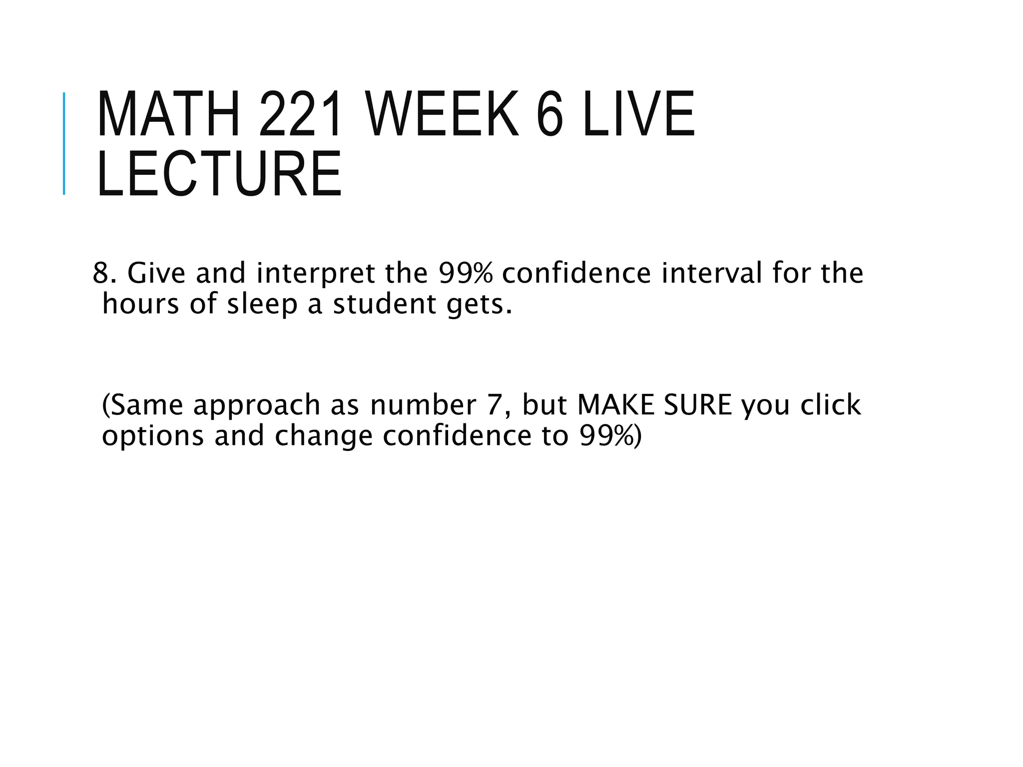 MATH 221 WEEK 6 LIVE
LECTURE
8. Give and interpret the 99% confidence interval for the
hours of sleep a student gets.
(Same approach as number 7, but MAKE SURE you click
options and change confidence to 99%)
 