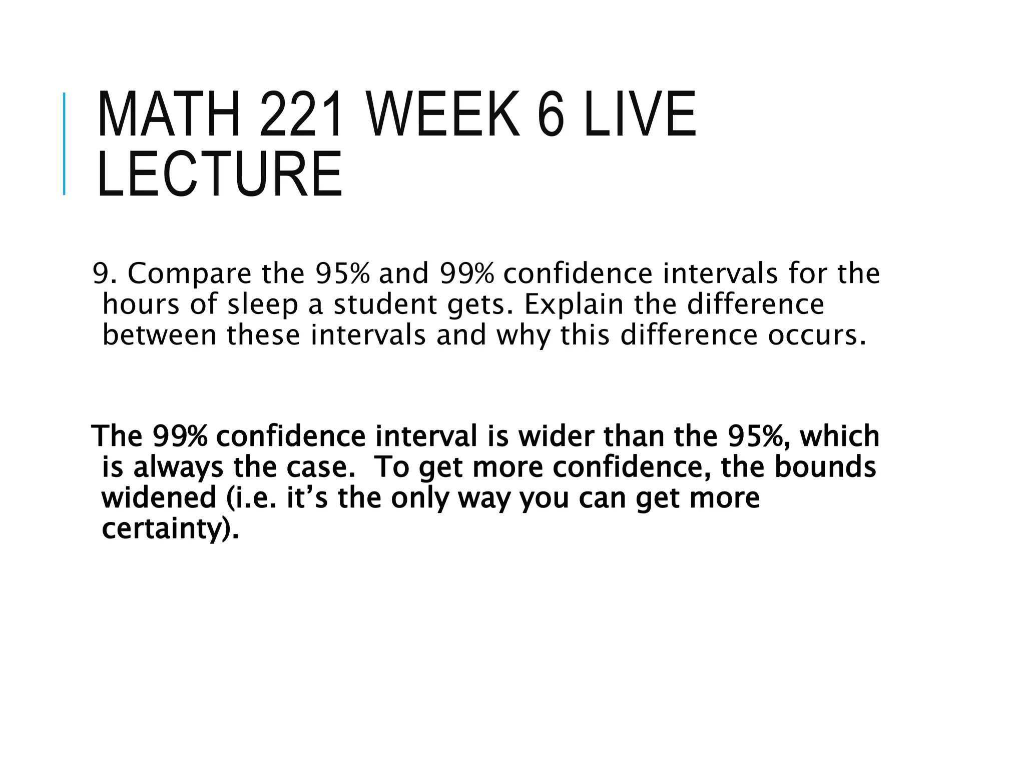 MATH 221 WEEK 6 LIVE
LECTURE
9. Compare the 95% and 99% confidence intervals for the
hours of sleep a student gets. Explain the difference
between these intervals and why this difference occurs.
The 99% confidence interval is wider than the 95%, which
is always the case. To get more confidence, the bounds
widened (i.e. it’s the only way you can get more
certainty).
 