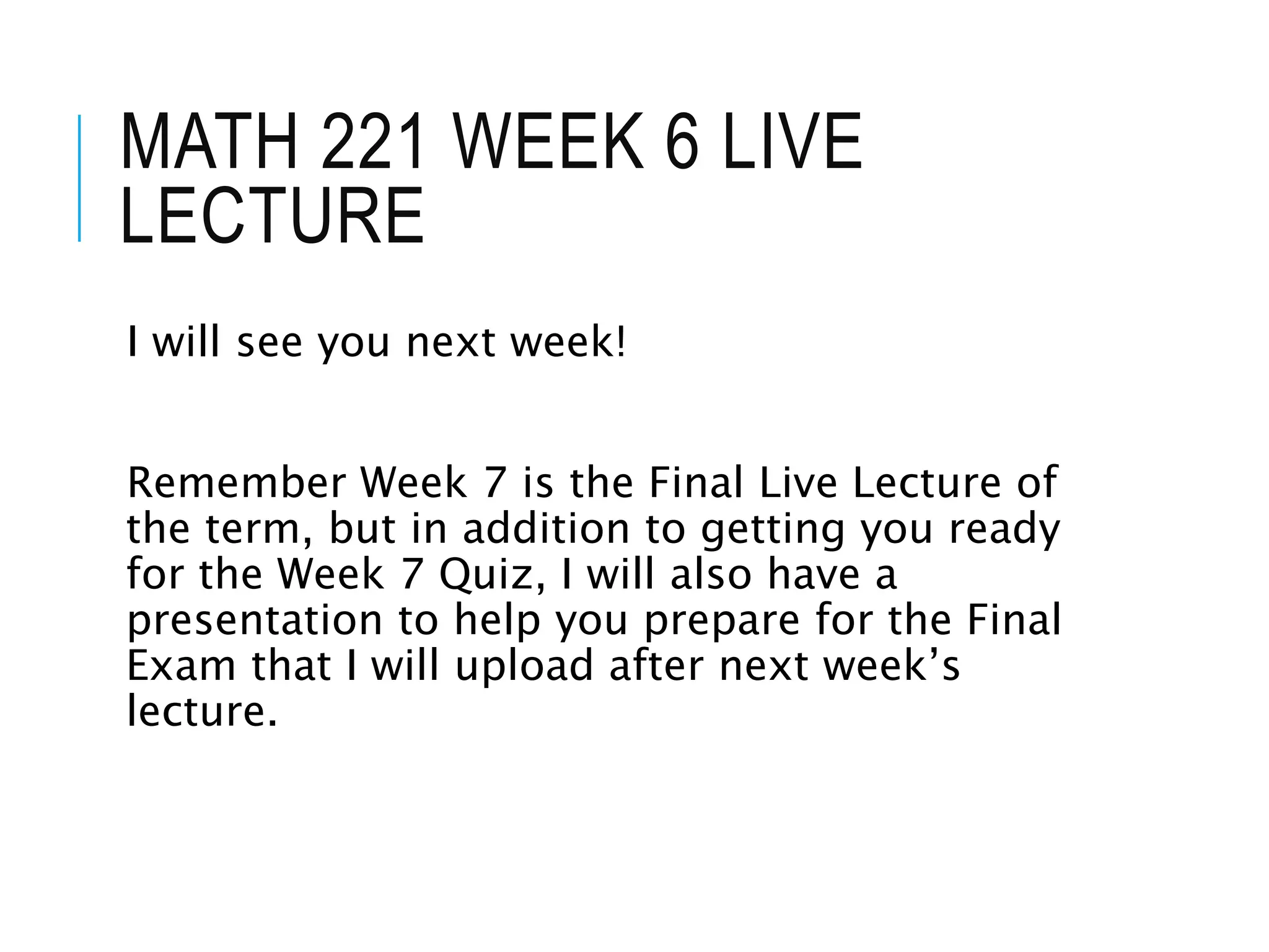 MATH 221 WEEK 6 LIVE
LECTURE
I will see you next week!
Remember Week 7 is the Final Live Lecture of
the term, but in addition to getting you ready
for the Week 7 Quiz, I will also have a
presentation to help you prepare for the Final
Exam that I will upload after next week’s
lecture.
 