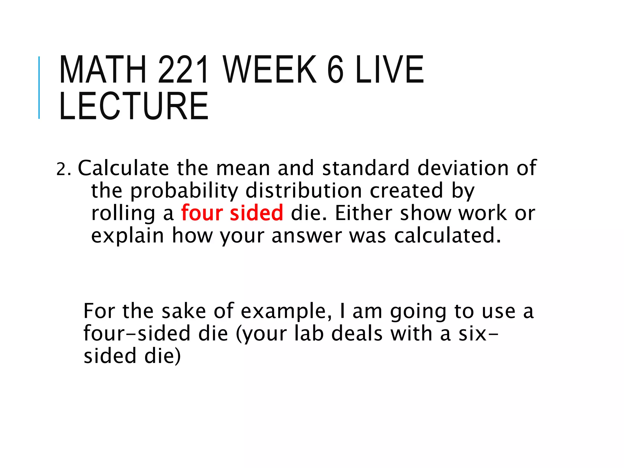 MATH 221 WEEK 6 LIVE
LECTURE
2. Calculate the mean and standard deviation of
the probability distribution created by
rolling a four sided die. Either show work or
explain how your answer was calculated.
For the sake of example, I am going to use a
four-sided die (your lab deals with a six-
sided die)
 