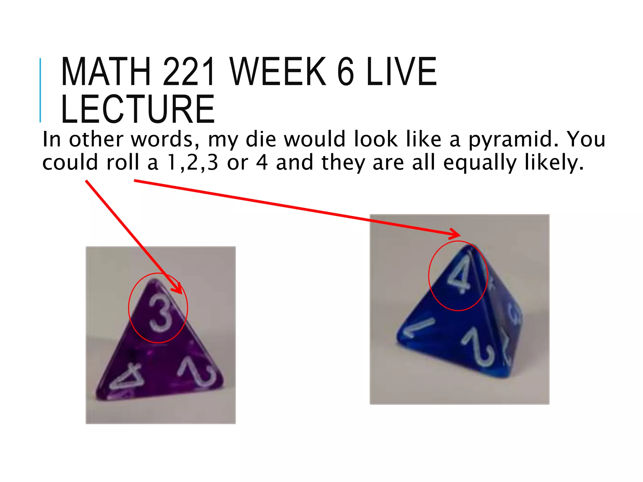 MATH 221 WEEK 6 LIVE
LECTURE
In other words, my die would look like a pyramid. You
could roll a 1,2,3 or 4 and they are all equally likely.
 