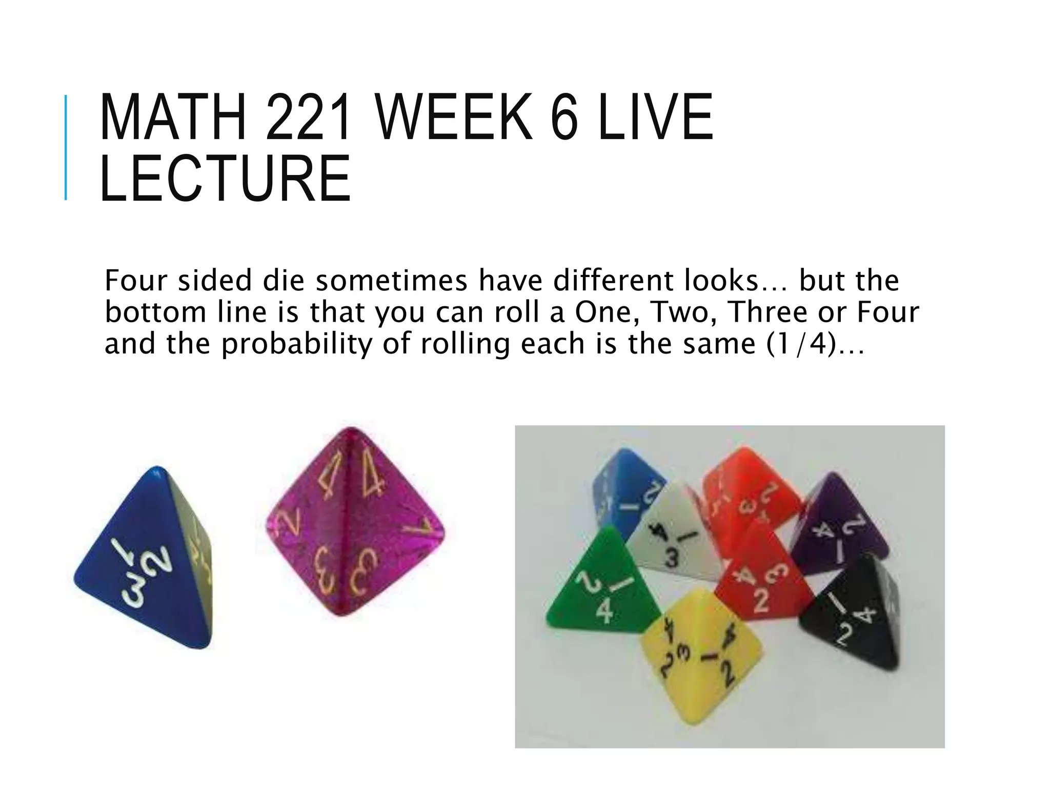 MATH 221 WEEK 6 LIVE
LECTURE
Four sided die sometimes have different looks… but the
bottom line is that you can roll a One, Two, Three or Four
and the probability of rolling each is the same (1/4)…
 