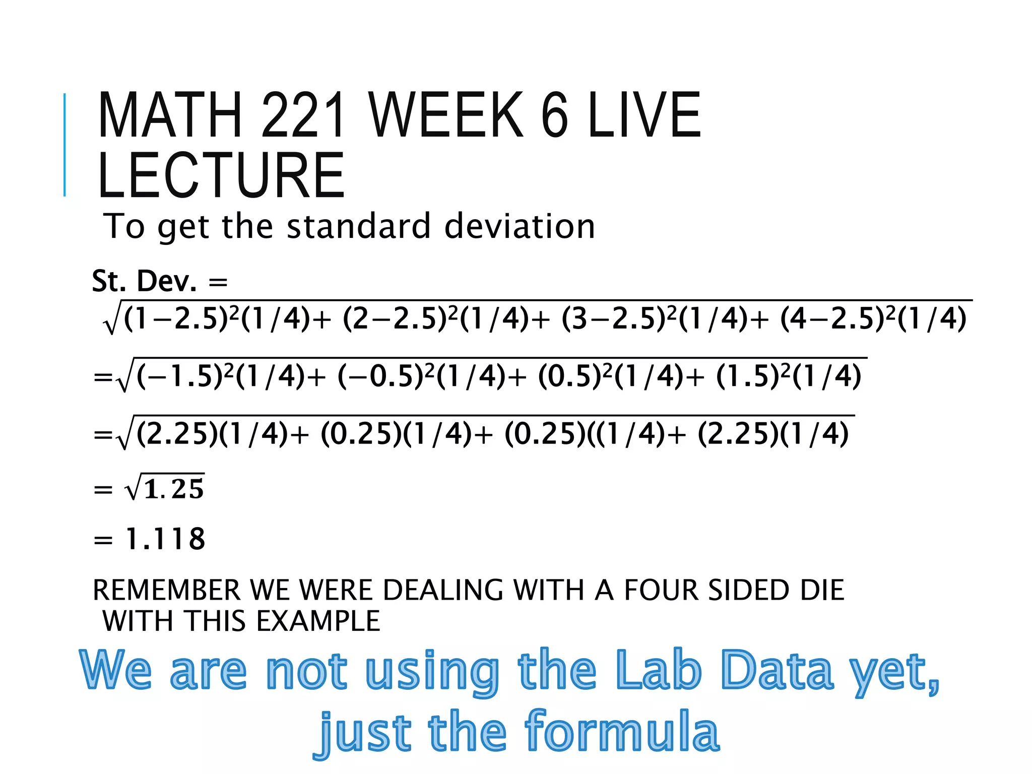 MATH 221 WEEK 6 LIVE
LECTURE
To get the standard deviation
St. Dev. =
(1−2.5)2(1/4)+ (2−2.5)2(1/4)+ (3−2.5)2(1/4)+ (4−2.5)2(1/4)
= (−1.5)2(1/4)+ (−0.5)2(1/4)+ (0.5)2(1/4)+ (1.5)2(1/4)
= (2.25)(1/4)+ (0.25)(1/4)+ (0.25)((1/4)+ (2.25)(1/4)
= 𝟏. 𝟐𝟓
= 1.118
REMEMBER WE WERE DEALING WITH A FOUR SIDED DIE
WITH THIS EXAMPLE
 