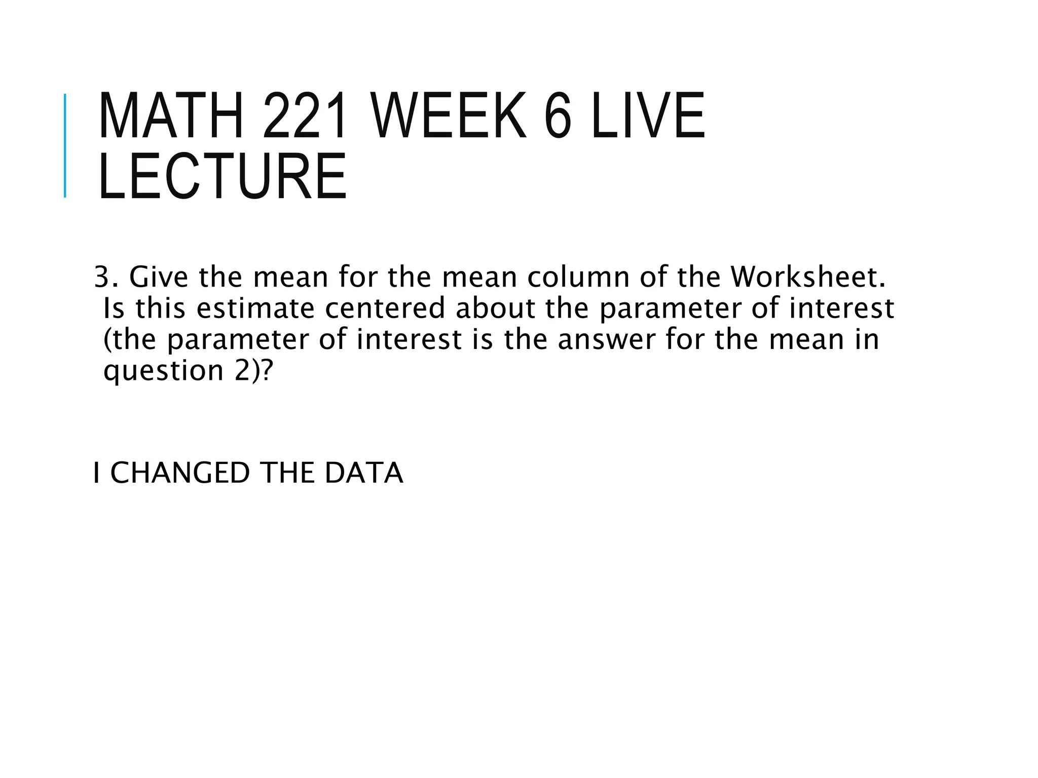 MATH 221 WEEK 6 LIVE
LECTURE
3. Give the mean for the mean column of the Worksheet.
Is this estimate centered about the parameter of interest
(the parameter of interest is the answer for the mean in
question 2)?
I CHANGED THE DATA
 