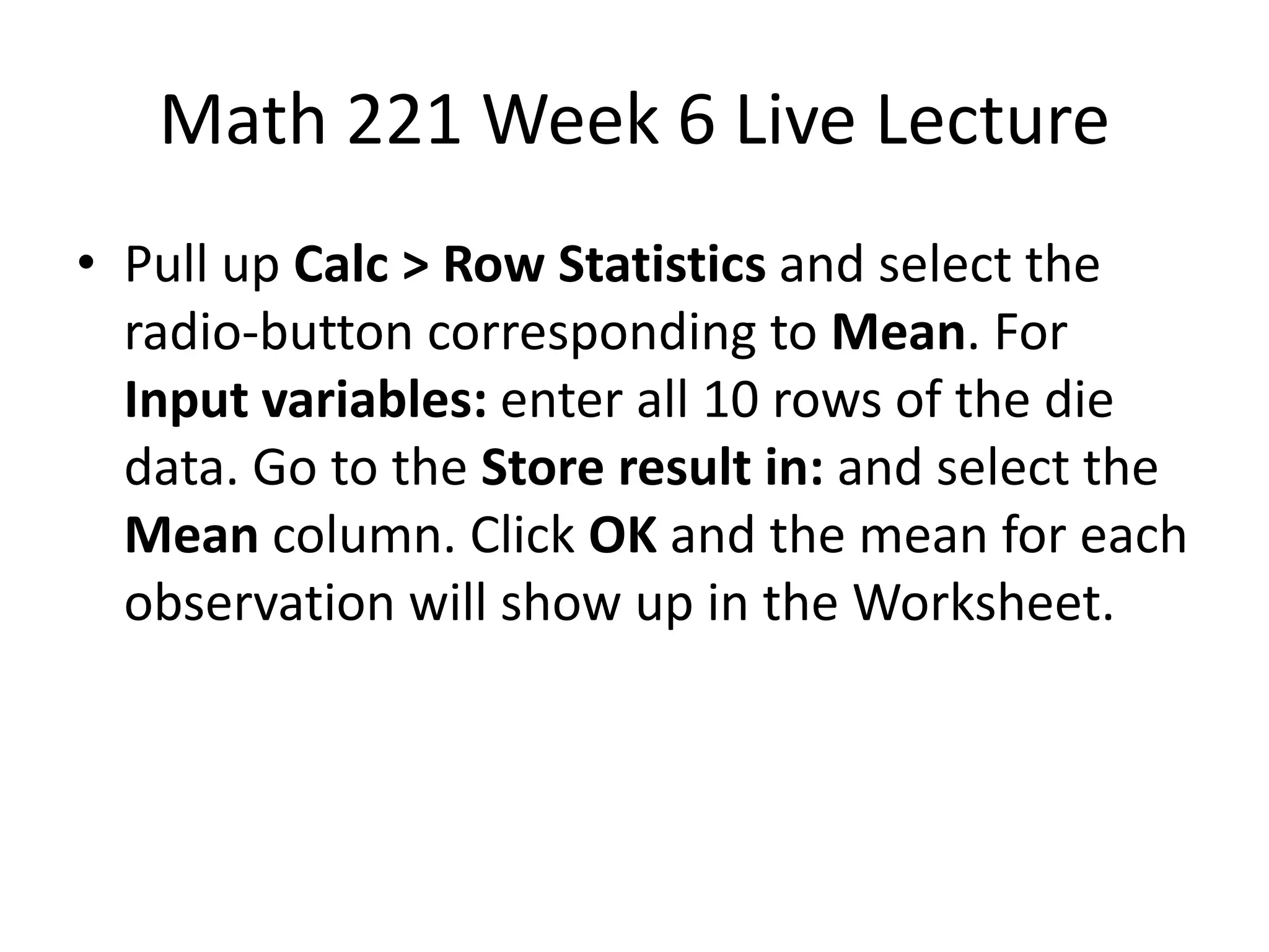 Math 221 Week 6 Live Lecture
• Pull up Calc > Row Statistics and select the
  radio-button corresponding to Mean. For
  Input variables: enter all 10 rows of the die
  data. Go to the Store result in: and select the
  Mean column. Click OK and the mean for each
  observation will show up in the Worksheet.
 