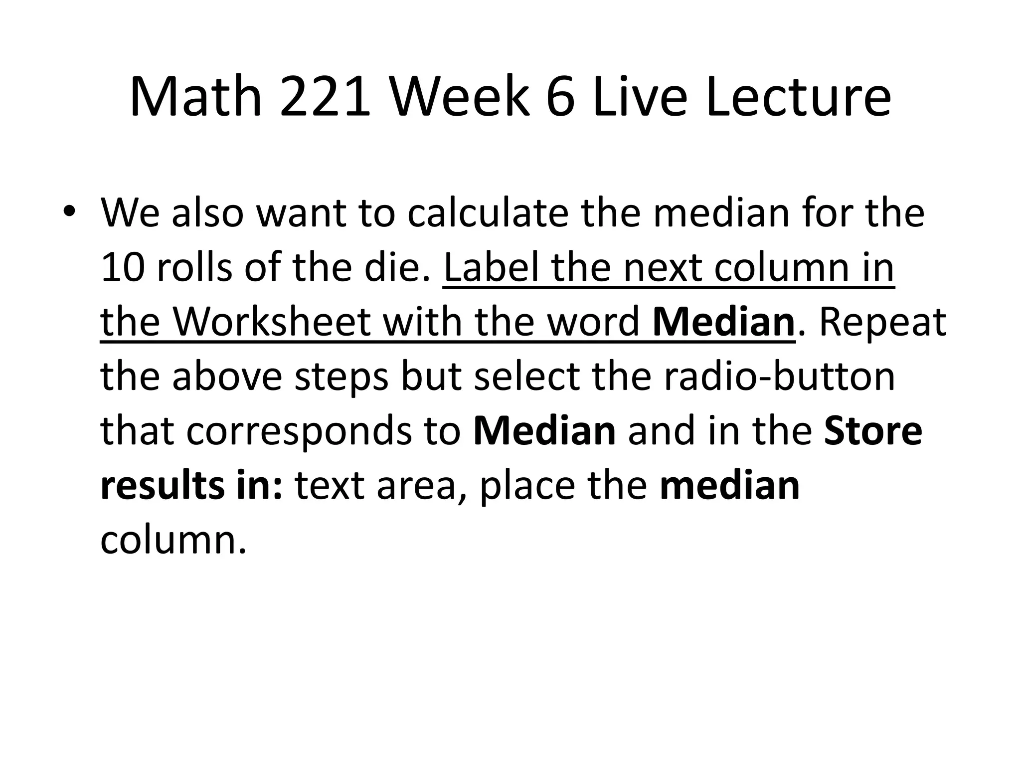 Math 221 Week 6 Live Lecture
• We also want to calculate the median for the
  10 rolls of the die. Label the next column in
  the Worksheet with the word Median. Repeat
  the above steps but select the radio-button
  that corresponds to Median and in the Store
  results in: text area, place the median
  column.
 