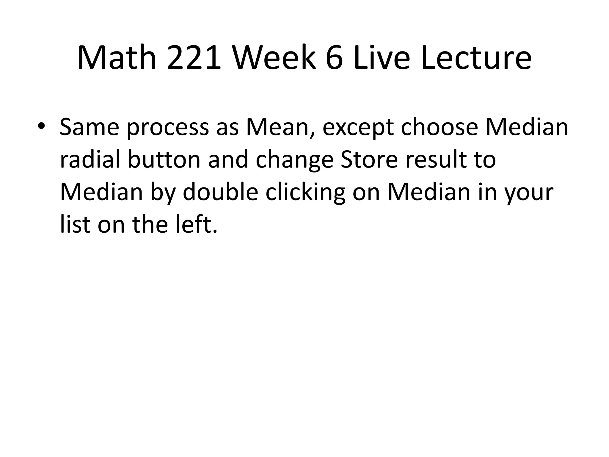 Math 221 Week 6 Live Lecture
• Same process as Mean, except choose Median
  radial button and change Store result to
  Median by double clicking on Median in your
  list on the left.
 