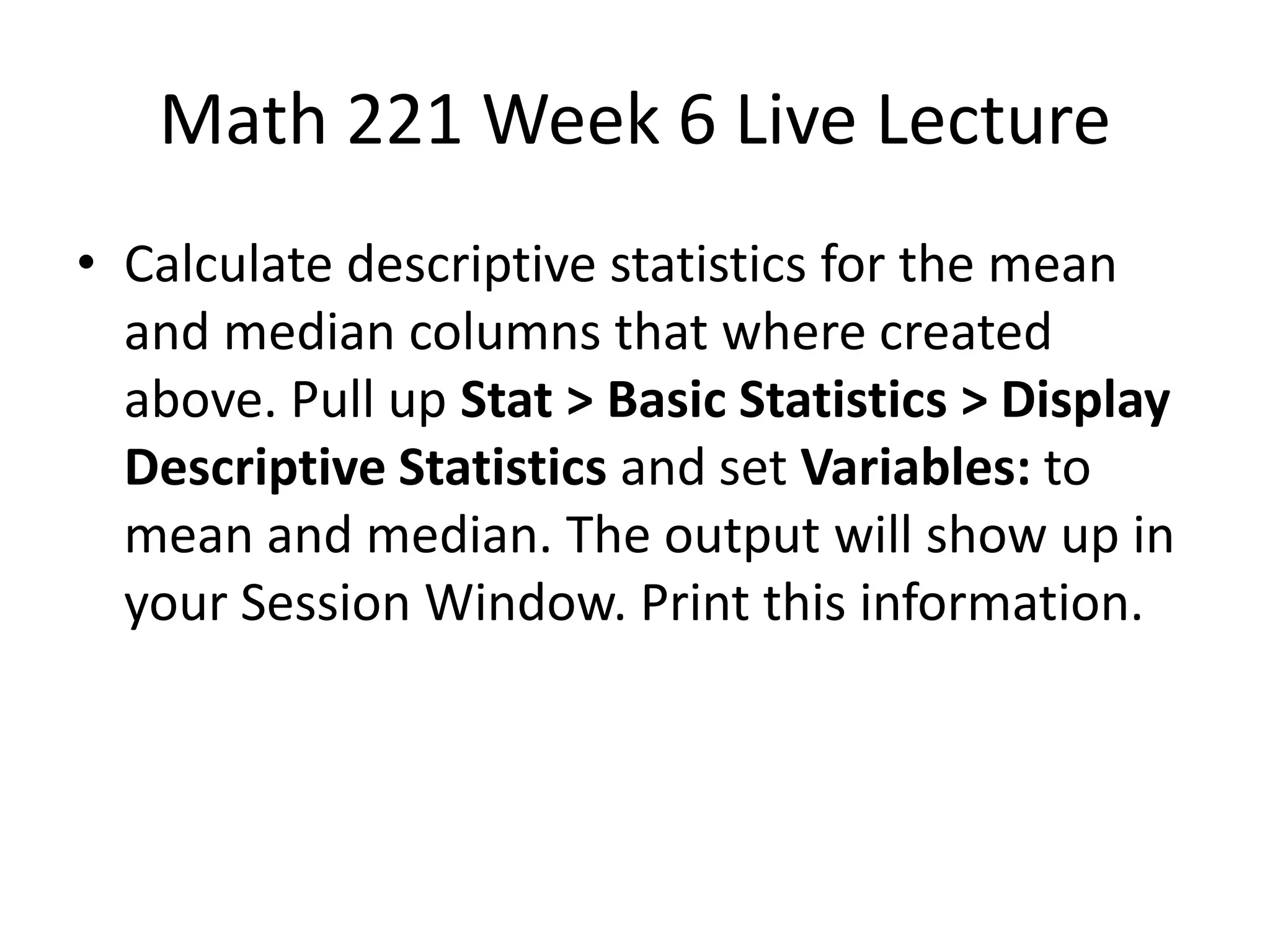 Math 221 Week 6 Live Lecture
• Calculate descriptive statistics for the mean
  and median columns that where created
  above. Pull up Stat > Basic Statistics > Display
  Descriptive Statistics and set Variables: to
  mean and median. The output will show up in
  your Session Window. Print this information.
 