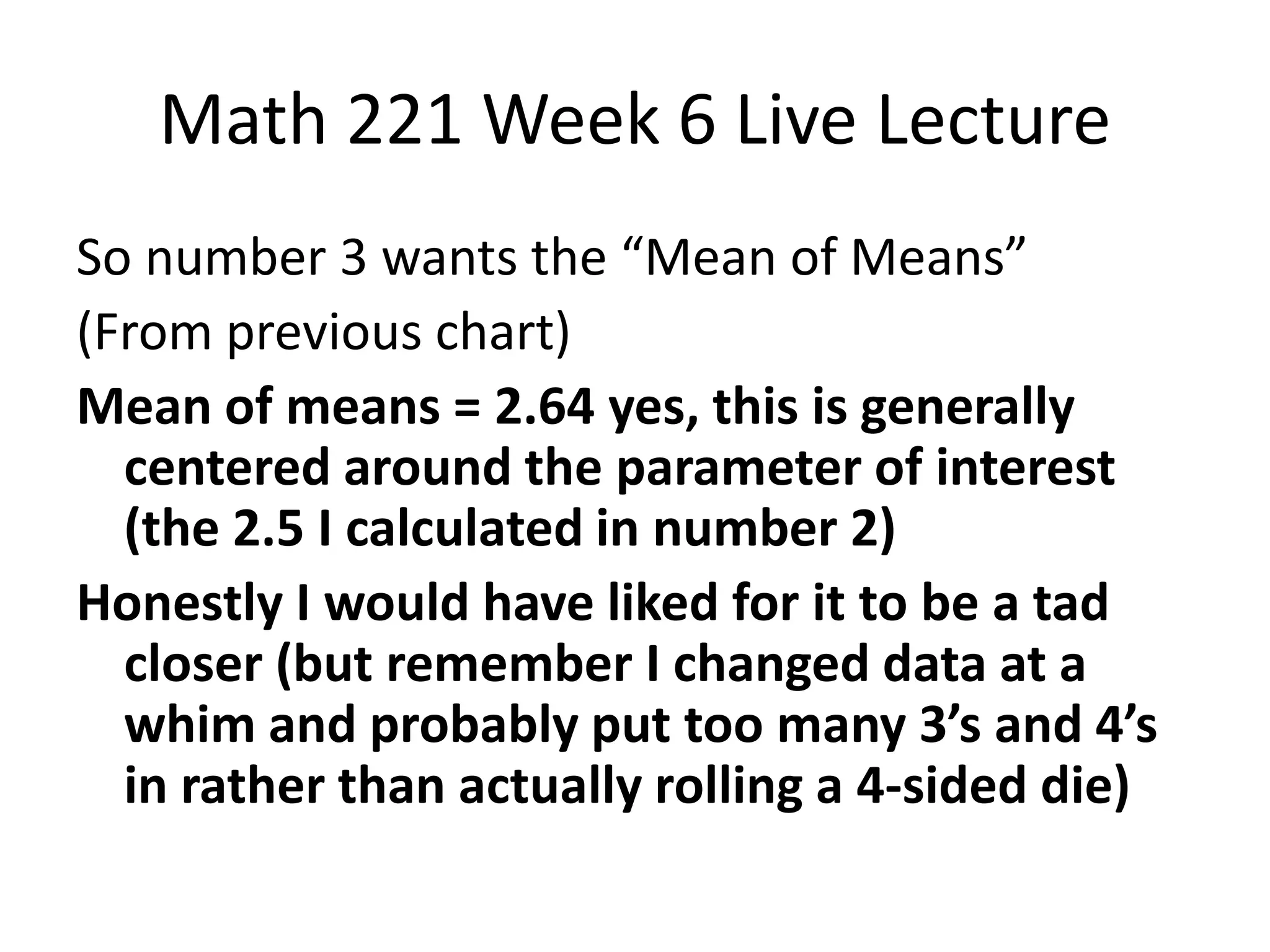 Math 221 Week 6 Live Lecture
So number 3 wants the “Mean of Means”
(From previous chart)
Mean of means = 2.64 yes, this is generally
  centered around the parameter of interest
  (the 2.5 I calculated in number 2)
Honestly I would have liked for it to be a tad
  closer (but remember I changed data at a
  whim and probably put too many 3’s and 4’s
  in rather than actually rolling a 4-sided die)
 