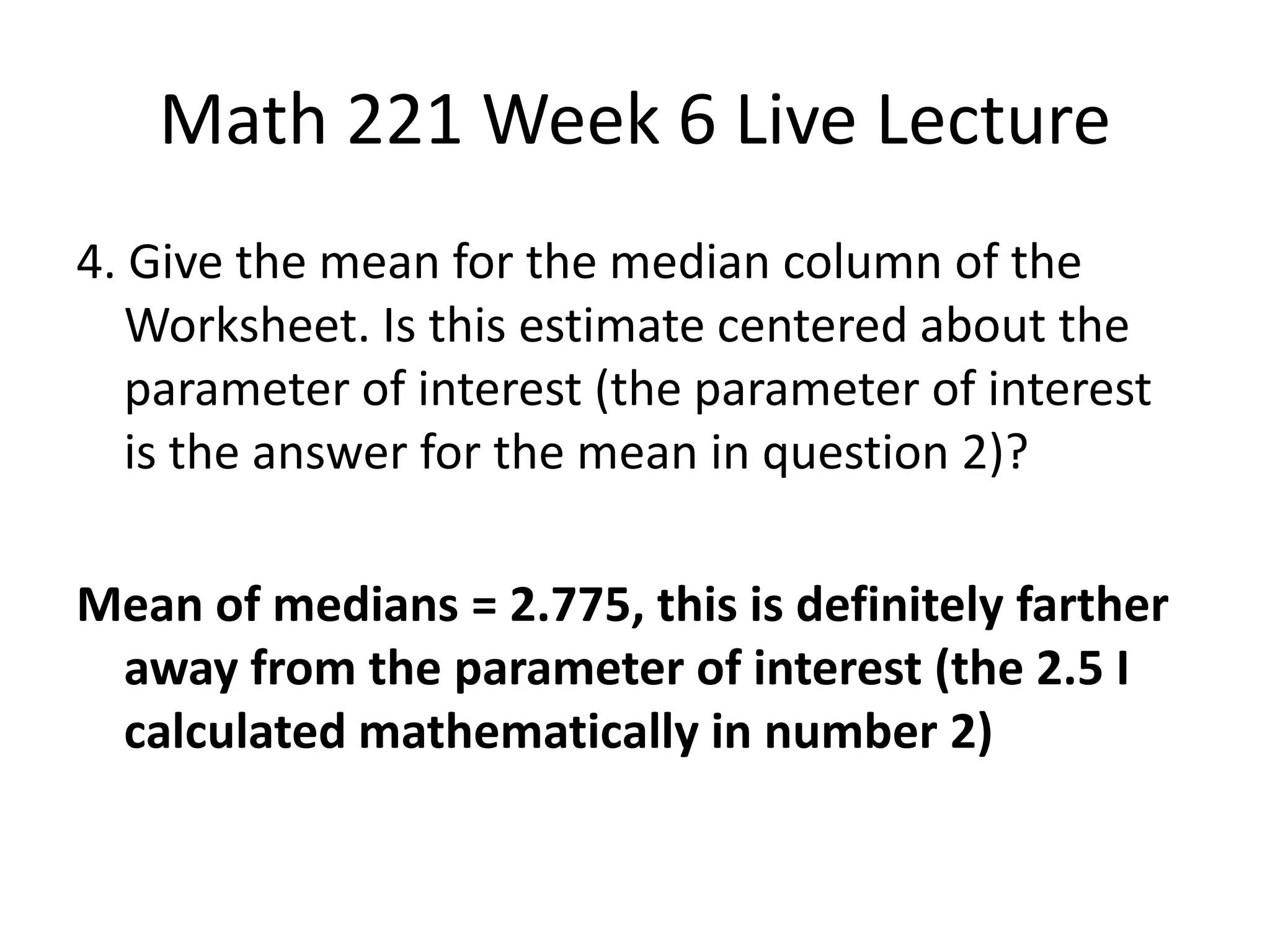 Math 221 Week 6 Live Lecture
4. Give the mean for the median column of the
   Worksheet. Is this estimate centered about the
   parameter of interest (the parameter of interest
   is the answer for the mean in question 2)?

Mean of medians = 2.775, this is definitely farther
 away from the parameter of interest (the 2.5 I
 calculated mathematically in number 2)
 