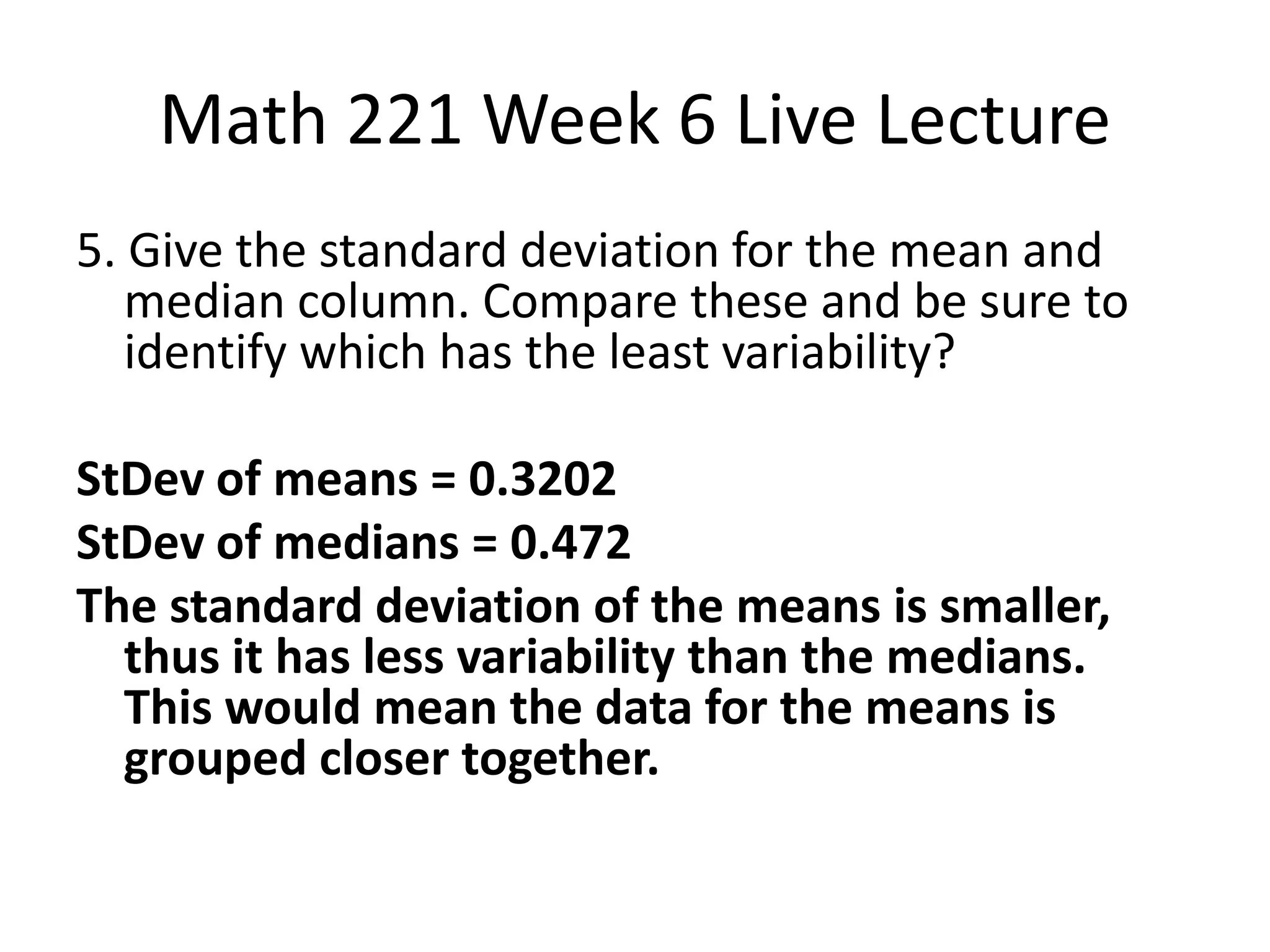 Math 221 Week 6 Live Lecture
5. Give the standard deviation for the mean and
   median column. Compare these and be sure to
   identify which has the least variability?

StDev of means = 0.3202
StDev of medians = 0.472
The standard deviation of the means is smaller,
  thus it has less variability than the medians.
  This would mean the data for the means is
  grouped closer together.
 