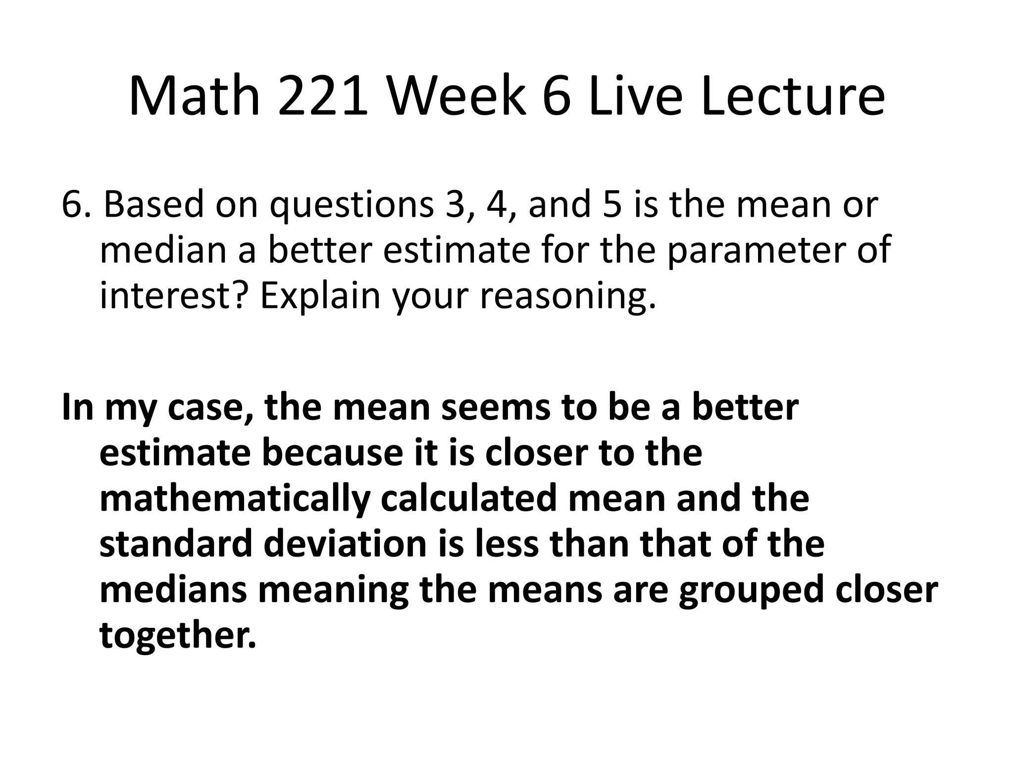 Math 221 Week 6 Live Lecture
6. Based on questions 3, 4, and 5 is the mean or
   median a better estimate for the parameter of
   interest? Explain your reasoning.

In my case, the mean seems to be a better
  estimate because it is closer to the
  mathematically calculated mean and the
  standard deviation is less than that of the
  medians meaning the means are grouped closer
  together.
 