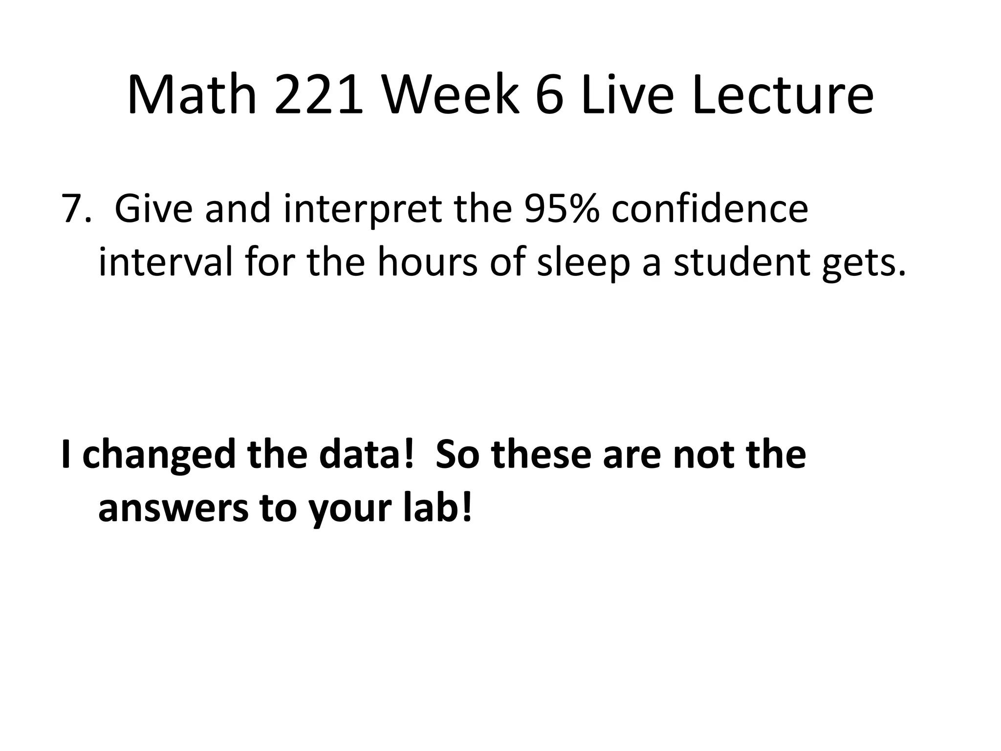 Math 221 Week 6 Live Lecture
7. Give and interpret the 95% confidence
  interval for the hours of sleep a student gets.



I changed the data! So these are not the
   answers to your lab!
 