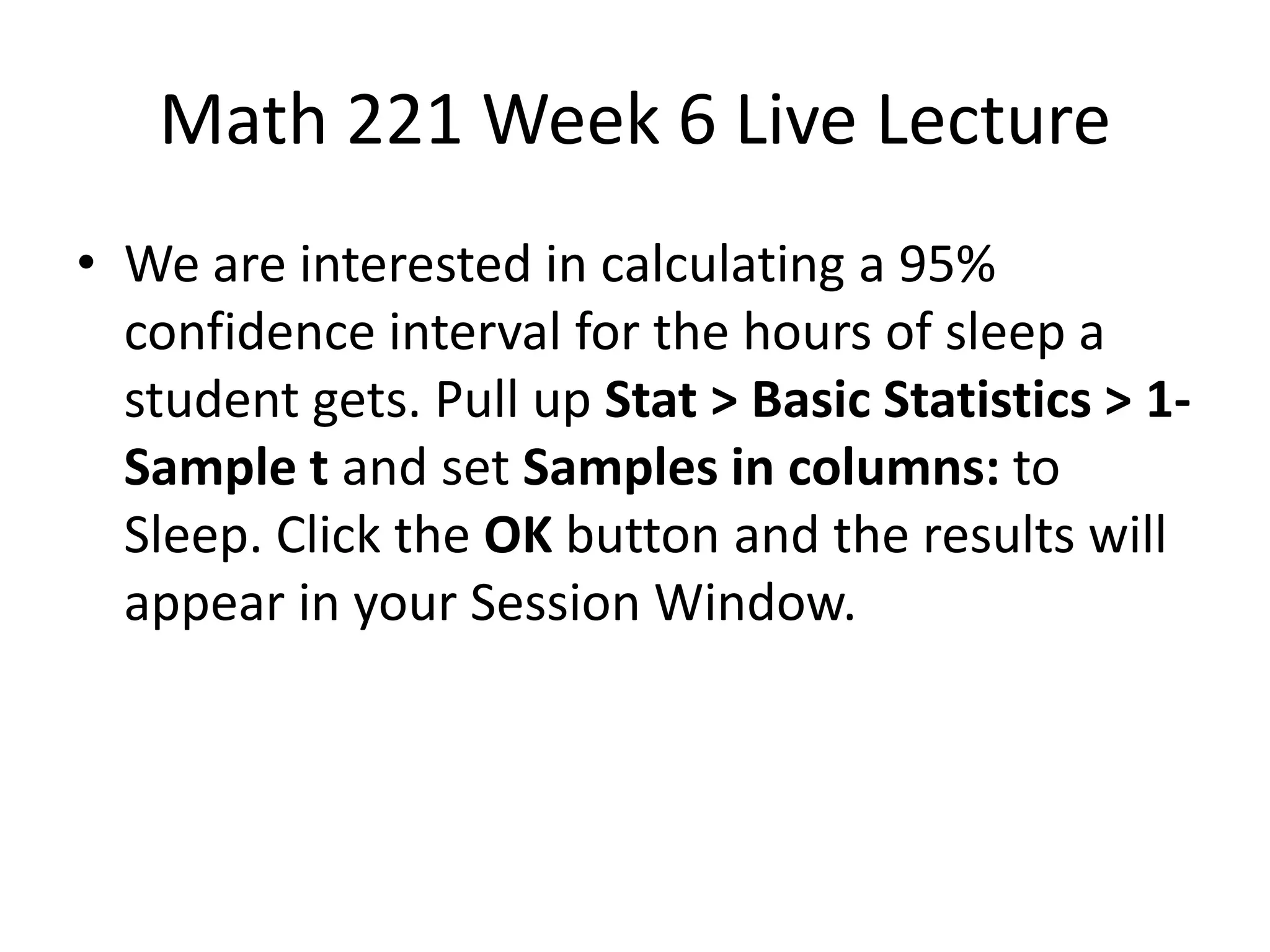 Math 221 Week 6 Live Lecture
• We are interested in calculating a 95%
  confidence interval for the hours of sleep a
  student gets. Pull up Stat > Basic Statistics > 1-
  Sample t and set Samples in columns: to
  Sleep. Click the OK button and the results will
  appear in your Session Window.
 