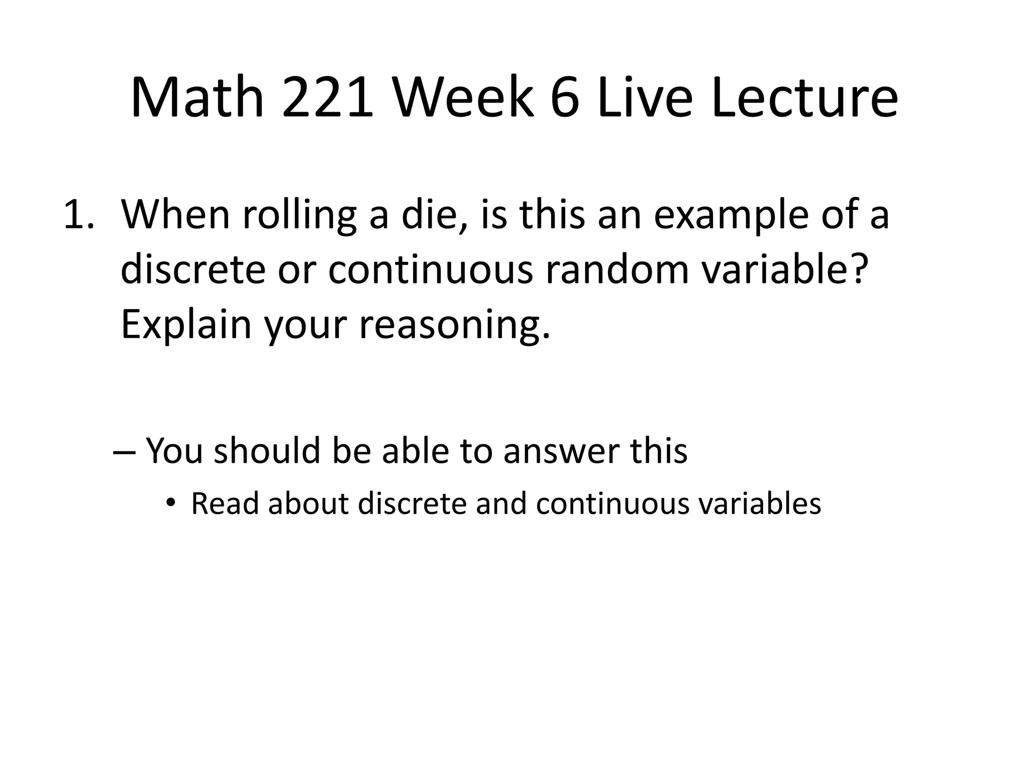 Math 221 Week 6 Live Lecture
1. When rolling a die, is this an example of a
   discrete or continuous random variable?
   Explain your reasoning.

  – You should be able to answer this
     • Read about discrete and continuous variables
 