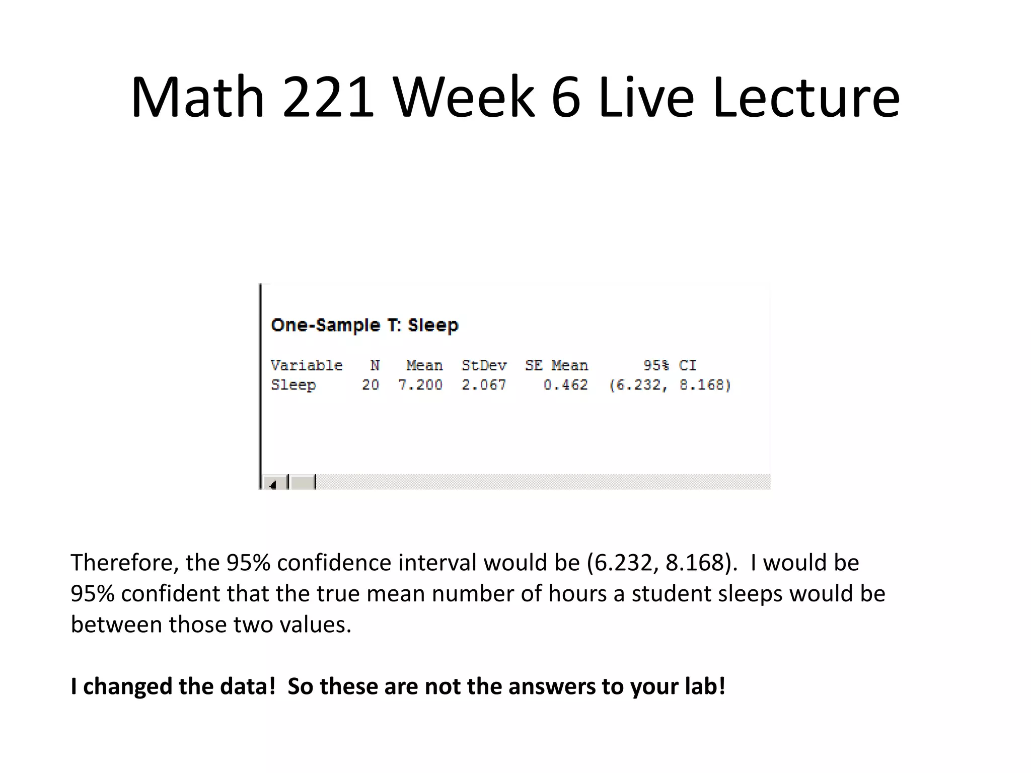Math 221 Week 6 Live Lecture




Therefore, the 95% confidence interval would be (6.232, 8.168). I would be
95% confident that the true mean number of hours a student sleeps would be
between those two values.

I changed the data! So these are not the answers to your lab!
 