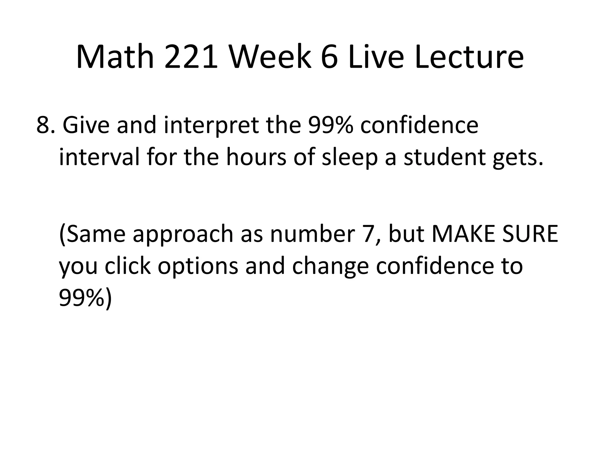 Math 221 Week 6 Live Lecture
8. Give and interpret the 99% confidence
  interval for the hours of sleep a student gets.

  (Same approach as number 7, but MAKE SURE
  you click options and change confidence to
  99%)
 