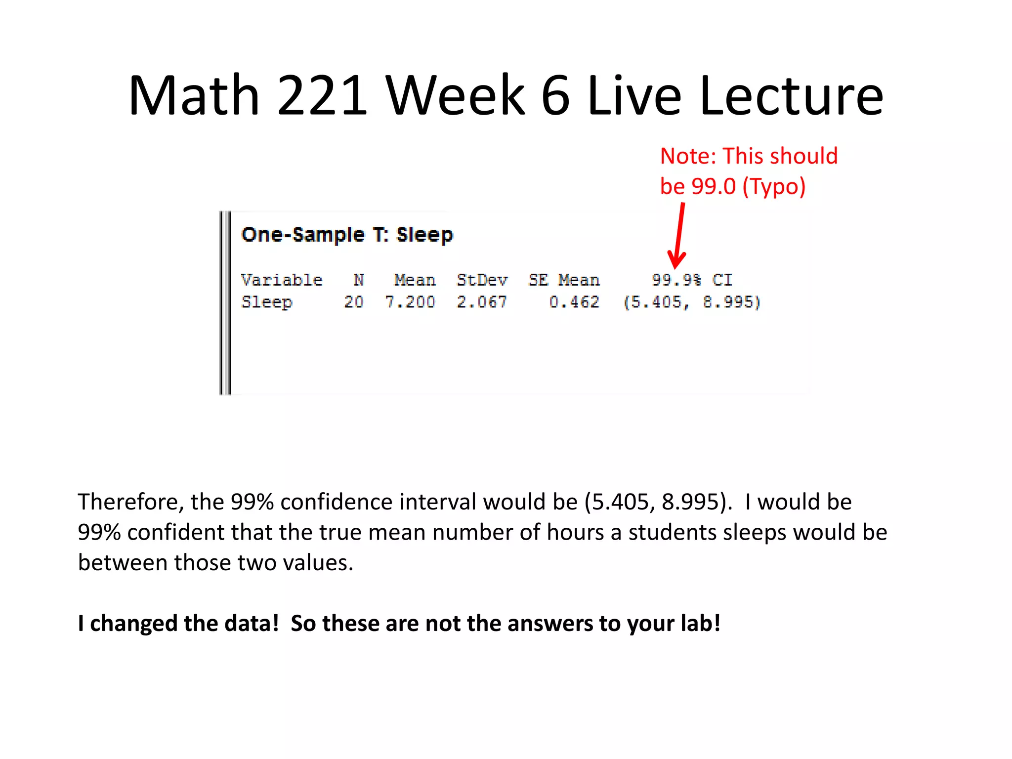 Math 221 Week 6 Live Lecture
                                                       Note: This should
                                                       be 99.0 (Typo)




Therefore, the 99% confidence interval would be (5.405, 8.995). I would be
99% confident that the true mean number of hours a students sleeps would be
between those two values.

I changed the data! So these are not the answers to your lab!
 