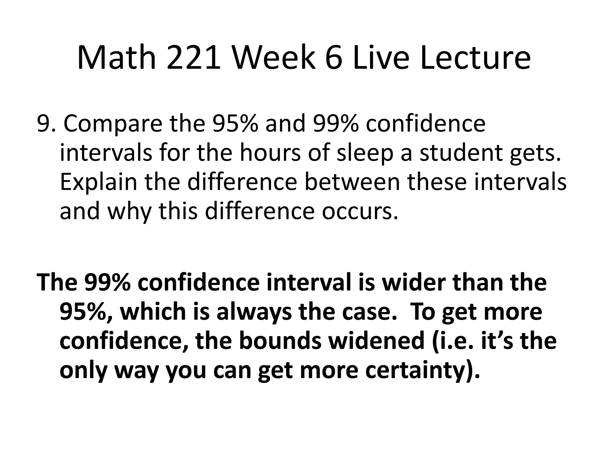 Math 221 Week 6 Live Lecture
9. Compare the 95% and 99% confidence
  intervals for the hours of sleep a student gets.
  Explain the difference between these intervals
  and why this difference occurs.

The 99% confidence interval is wider than the
  95%, which is always the case. To get more
  confidence, the bounds widened (i.e. it’s the
  only way you can get more certainty).
 