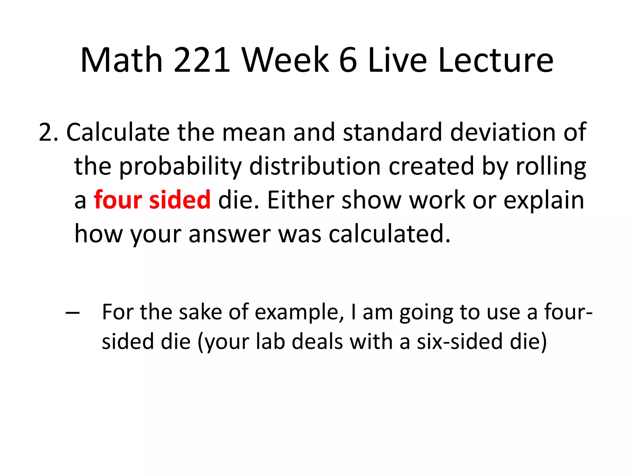 Math 221 Week 6 Live Lecture
2. Calculate the mean and standard deviation of
    the probability distribution created by rolling
    a four sided die. Either show work or explain
    how your answer was calculated.

  – For the sake of example, I am going to use a four-
    sided die (your lab deals with a six-sided die)
 