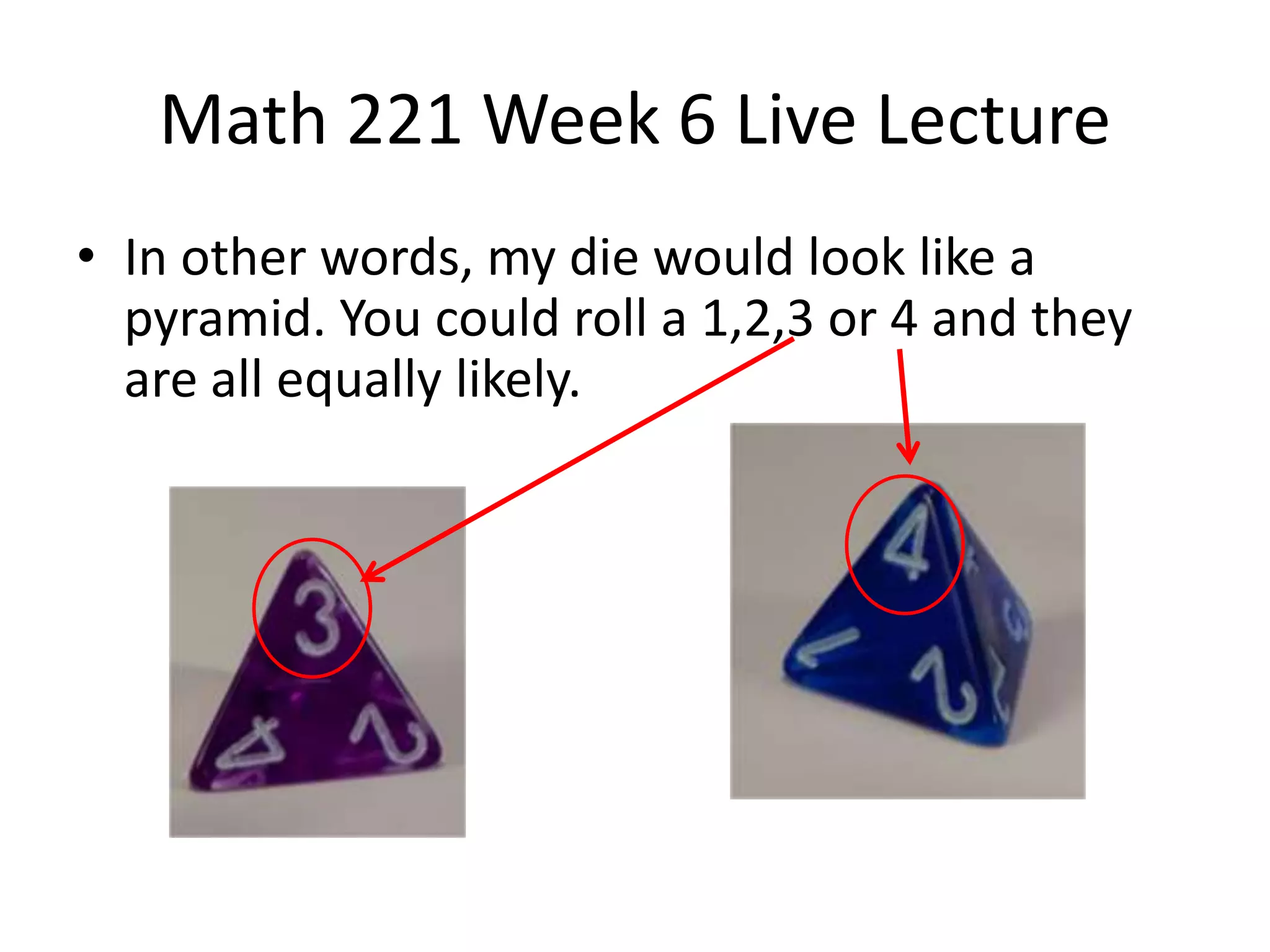 Math 221 Week 6 Live Lecture
• In other words, my die would look like a
  pyramid. You could roll a 1,2,3 or 4 and they
  are all equally likely.
 
