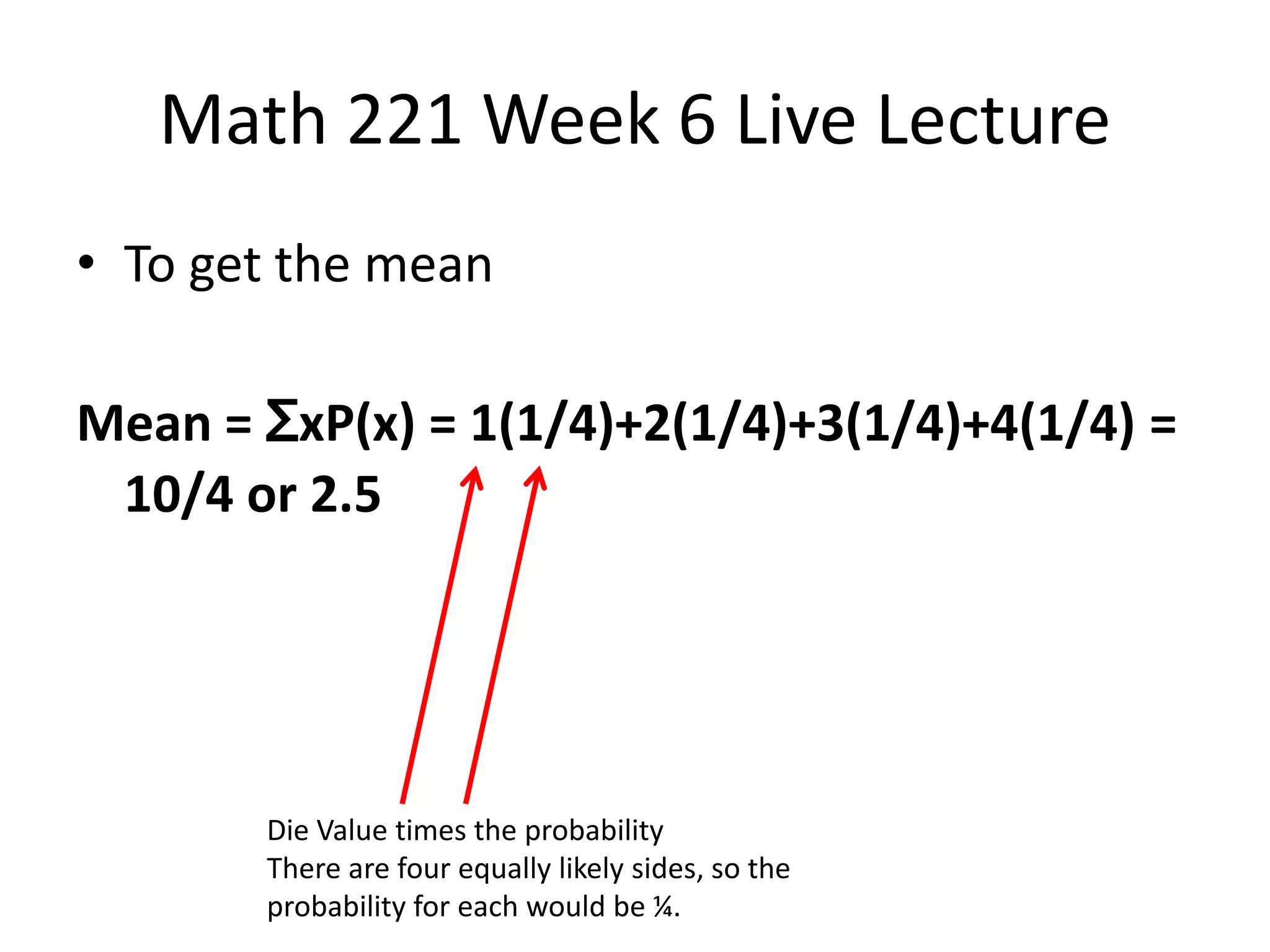 Math 221 Week 6 Live Lecture
• To get the mean

Mean = ƩxP(x) = 1(1/4)+2(1/4)+3(1/4)+4(1/4) =
 10/4 or 2.5




       Die Value times the probability
       There are four equally likely sides, so the
       probability for each would be ¼.
 