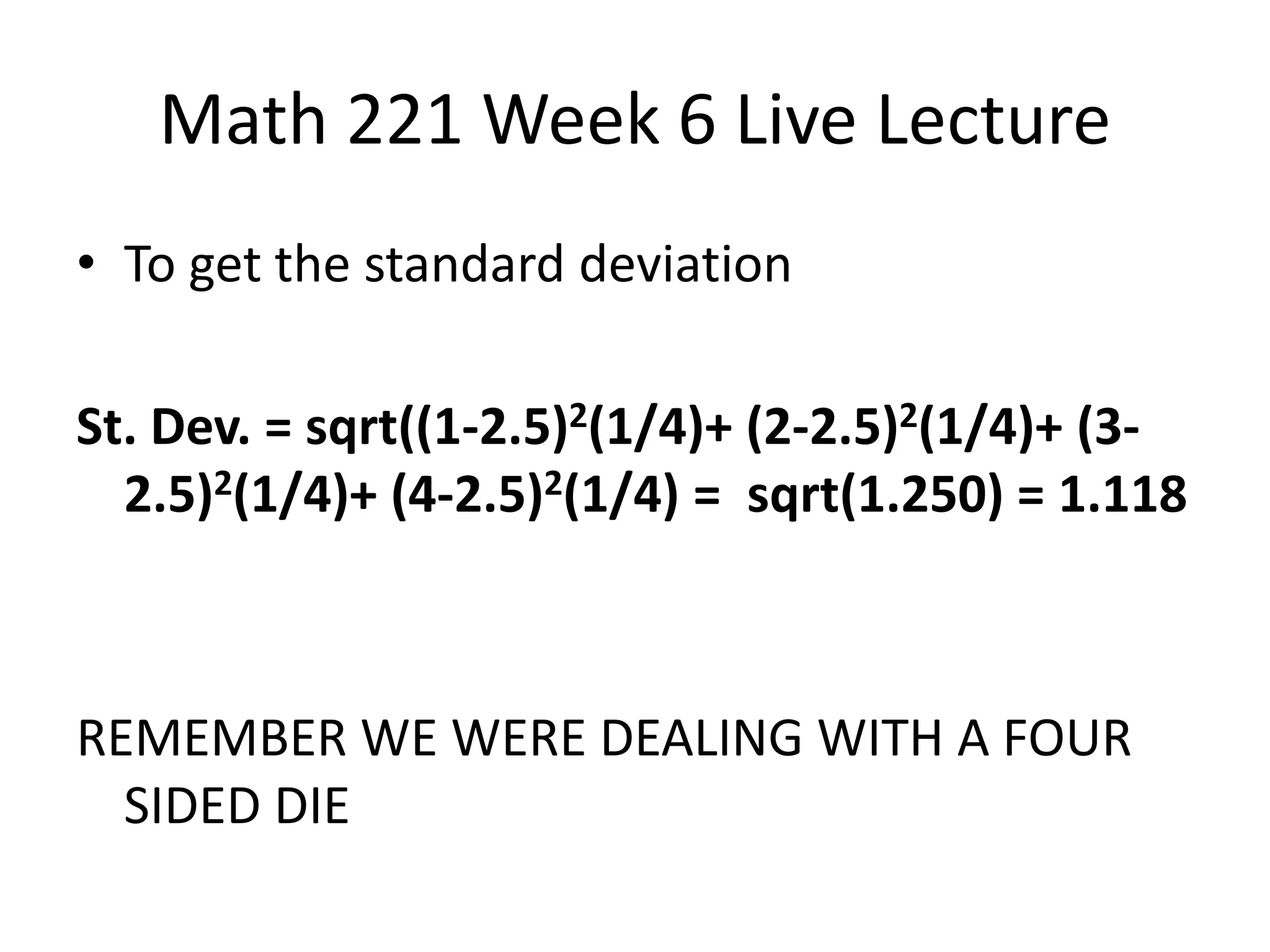 Math 221 Week 6 Live Lecture
• To get the standard deviation

St. Dev. = sqrt((1-2.5)2(1/4)+ (2-2.5)2(1/4)+ (3-
  2.5)2(1/4)+ (4-2.5)2(1/4) = sqrt(1.250) = 1.118



REMEMBER WE WERE DEALING WITH A FOUR
  SIDED DIE
 