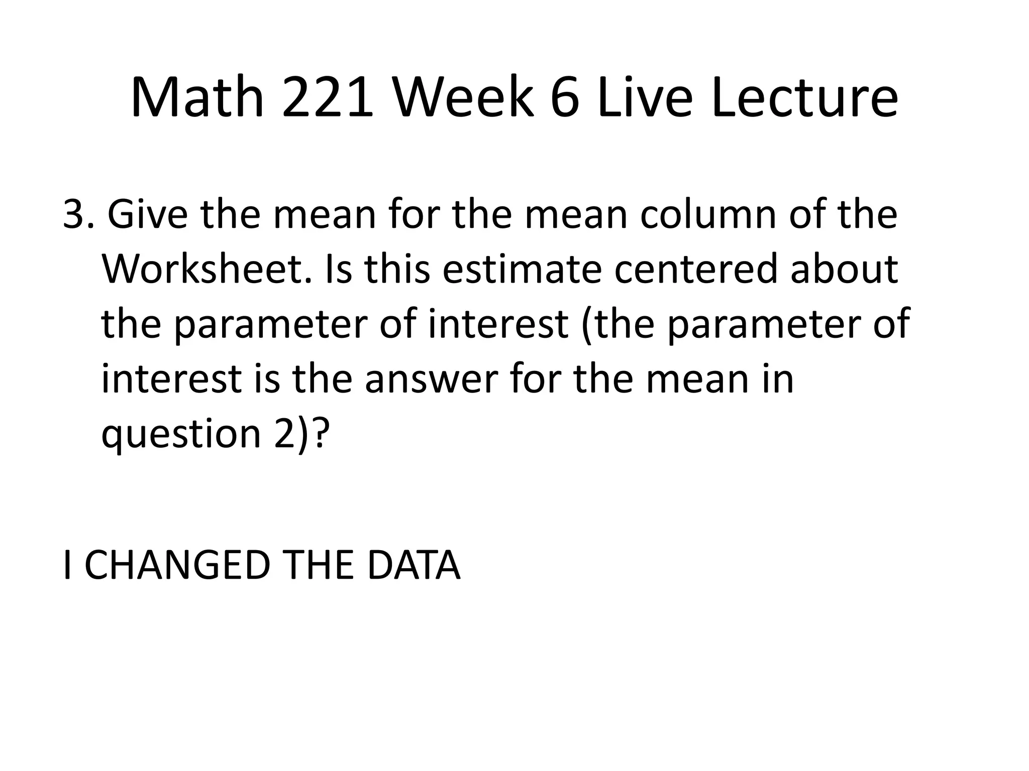 Math 221 Week 6 Live Lecture
3. Give the mean for the mean column of the
  Worksheet. Is this estimate centered about
  the parameter of interest (the parameter of
  interest is the answer for the mean in
  question 2)?

I CHANGED THE DATA
 