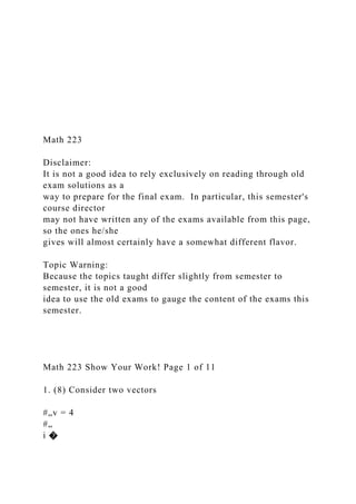 Math 223
Disclaimer:
It is not a good idea to rely exclusively on reading through old
exam solutions as a
way to prepare for the final exam. In particular, this semester's
course director
may not have written any of the exams available from this page,
so the ones he/she
gives will almost certainly have a somewhat different flavor.
Topic Warning:
Because the topics taught differ slightly from semester to
semester, it is not a good
idea to use the old exams to gauge the content of the exams this
semester.
Math 223 Show Your Work! Page 1 of 11
1. (8) Consider two vectors
#„v = 4
#„
i �
 