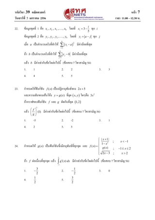 รหัสวิชา 39 คณิตศาสตร์ หน้า 7
วันเสาร์ที่ 5 มกราคม 2556 เวลา 11.00 – 12.30 น.
22. ข้อมูลชุดที่ 1 คือ 1 2 3 9, , , ,x x x x โดยที่ 3
5
i
i
x   ทุก i
ข้อมูลชุดที่ 2 คือ 1 2 3 9, , , ,y y y y โดยที่ iy a j  ทุก j
เมื่อ a เป็นจานวนจริงที่ทาให้  
9
2
1
i
i
x a

 มีค่าน้อยที่สุด
ถ้า b เป็นจานวนจริงที่ทาให้
9
1
j
j
y b

 มีค่าน้อยที่สุด
แล้ว b มีค่าเท่ากับข้อใดต่อไปนี้ (ข้อสอบ 7 วิชาสามัญ 56)
1. 1 2. 2 3. 3
4. 4 5. 5
23. กาหนดให้ฟังก์ชัน ( )f x เป็นปฏิยานุพันธ์ของ 2 5x 
และความชันของเส้นโค้ง ( )y g x ที่จุด  ,x y ใดๆคือ 2
3x
ถ้ากราฟของฟังก์ชัน f และ g ตัดกันที่จุด  1,2
แล้ว (1)
f
g
 
 
 
มีค่าเท่ากับข้อใดต่อไปนี้ (ข้อสอบ 7 วิชาสามัญ 56)
1. -5 2. -2 3. 1
4. 2 5. 5
24. กาหนดให้ ( )g x เป็นฟังก์ชันซึ่งมีอนุพันธ์ที่ทุกจุด และ
2
| 1|
; 1
1
( )
( ) ; 1 2
2 3 ; 2
x
x
x
f x
g x x
x x

  

  
  
ถ้า f ต่อเนื่องที่ทุกจุด แล้ว
2
1
( )g x dx

 มีค่าเท่ากับข้อใดต่อไปนี้ (ข้อสอบ 7 วิชาสามัญ 56)
1. 3
2
 2. 1
2
 3. 0
4. 1
2
5. 3
2
 