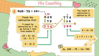 8 4 9
7 5
849 - 75 + 16= . . .
Finish the
subtraction first.
9 - 5= 4
4
7
So, 849 - 75 + 16= 790
7
10 + 4= 14,
14 – 7= 7
7 7 4
1 6
0
9
7
The result of
subtraction is
addition by 16
1 + 7 + 1 = 9
4 + 6= 10
4 cannot be
subtracted by 7. So,
we borrow 1 tens
from number 8.
7 10 1