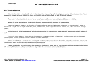 K to 12 BASIC EDUCATION CURRICULUM
K to 12 Mathematics Curriculum Guide August 2016 Page 5 of 257
Learning Materials are uploaded at http://lrmds.deped.gov.ph/. *These materials are in textbooks that have been delivered to schools.
BRIEF COURSE DESCRIPTION
Mathematics from K-10 is a skills subject. By itself, it is all about quantities, shapes and figures, functions, logic, and reasoning. Mathematics is also a tool of science
and a language complete with its own notations and symbols and “grammar” rules, with which concepts and ideas are effectively expressed.
The contents of mathematics include Numbers and Number Sense, Measurement, Geometry, Patterns & Algebra and Statistics and Probability.
Numbers and Number Sense as a strand include concepts of numbers, properties, operations, estimation, and their applications.
Measurement as a strand includes the use of numbers and measures to describe, understand, and compare mathematical and concrete objects. It focuses on
attributes such as length, mass and weight, capacity, time, money, and temperature, as well as applications involving perimeter, area, surface area, volume, and angle
measure.
Geometry as a strand includes properties of two- and three-dimensional figures and their relationships, spatial visualization, reasoning, and geometric modelling and
proofs.
Patterns and Algebra as a strand studies patterns, relationships, and changes among shapes and quantities. It includes the use of algebraic notations and
symbols, equations, and most importantly, functions, to represent and analyze relationships.
Statistics and Probability as a strand is all about developing skills in collecting and organizing data using charts, tables, and graphs; understanding, analyzing and
interpreting data; dealing with uncertainty; and making predictions about outcomes.
The K to 10 Mathematics Curriculum provides a solid foundation for Mathematics at Grades 11 to 12. More importantly, it pro vides necessary concepts and life
skills needed by Filipino learners as they proceed to the next stage in their life as learners and as citizens of the Philippines.
Educational ProjamsEducational ProjamsEducational ProjamsEducational Projams
 