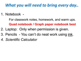 What you will need to bring every day..
1. Notebook -
For classwork notes, homework, and warm ups.
Quad notebook / Graph paper notebook best
2. Laptop: Only when permission is given.
3. Pencils - You can’t do neat work using ink.
4. Scientific Calculator
 