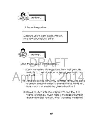 DRAFT
April 10, 2014
107
 
 
Solve with a partner.
Measure your height in centimeters.
Find how your heights differ.
Solve the following word problems.
1) Kevin harvested 175 eggplants from their yard. He
sold 156 to a vendor. How many eggplants did he
not sell?
2) Janice received PhP789.00 from her father. She gave
a certain amount to her sister and still has PhP98 left.
How much money did she give to her sister?
3) David has two sets of numbers: 123 and 456. If he
wants to find how much more is the bigger number
than the smaller number, what would be the result?
Activity 2
 
Activity 3
 
 