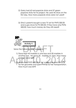 DRAFT
April 10, 2014
111
 
2) Garry had 62 red popsicle sticks and 37 green
popsicle sticks for his project. He used 45 sticks on the
first day. How many popsicle sticks were not used?
___________________________________________________
3) Dino’s parents bought a new TV set for PhP5 500.00
and a gas stove for P2 500.00. If they have only PhP6
500.00, how much money do they still need?
___________________________________________________
Solve the following word problems.
1) Dave kept 45 marbles in one box and 50 marbles in
another box. He gave 35 marbles to John. How many
marbles were left?
2) Marta had PhP2 680.00 in her wallet. She paid PhP670
for her groceries and spent PhP56 for her transportation.
How much was left?
Activity 4
 