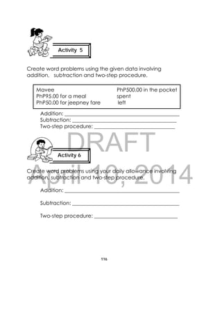 DRAFT
April 10, 2014
116
 
Create word problems using the given data involving
addition, subtraction and two-step procedure.
Addition: ____________________________________________
Subtraction: ________________________________________
Two-step procedure: _______________________________
Create word problems using your daily allowance involving
addition, subtraction and two-step procedure.
Addition: ____________________________________________
Subtraction: _________________________________________
Two-step procedure: ________________________________
Activity 5
 
Activity 6 
 
Mavee PhP500.00 in the pocket
PhP95.00 for a meal spent
PhP50.00 for jeepney fare left                                          
 