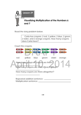 DRAFT
April 10, 2014
119
 
Read the story problem below.
Carla has crayons: 2 red, 2 yellow, 2 blue, 2 green,
2 violet, and 2 orange crayons. How many crayons
does Carla have?
Count the crayons.
red yellow blue green violet orange
How many groups of crayons are there?
_________________________
How many crayons are there in each group?
_________________________
How many crayons are there altogether?
_________________________
Repeated addition sentence: ____________________________
Multiplication sentence: __________________________________
Lesson 29
Visualizing Multiplication of the Numbers 6
and 7
 