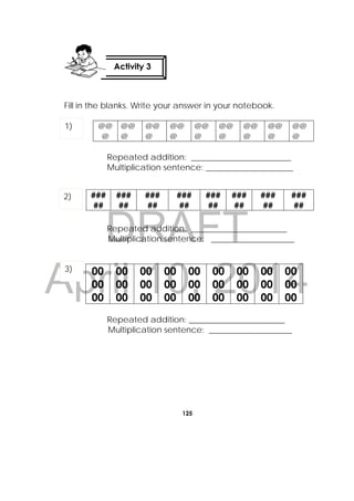 DRAFT
April 10, 2014
125
 
Fill in the blanks. Write your answer in your notebook.
@@
@
@@
@
@@
@
@@
@
@@
@
@@
@
@@
@
@@
@
@@
@
Repeated addition: ________________________
Multiplication sentence: _____________________
Repeated addition: _______________________
Multiplication sentence: ____________________
00
00
00
00
00
00
00
00
00
00
00
00
00
00
00
00
00
00
00
00
00
00
00
00
00
00
00
Repeated addition: _______________________
Multiplication sentence: ____________________
###
##
###
##
###
##
###
##
###
##
###
##
###
##
###
##
Activity 3
 
1)
2)
3)
 