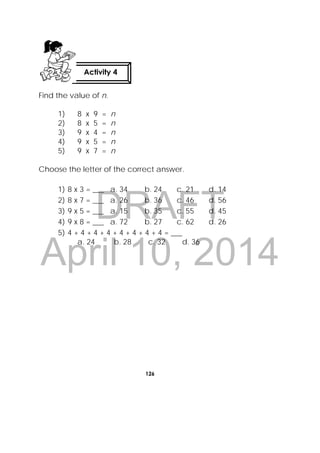 DRAFT
April 10, 2014
126
 
Find the value of n.
1) 8 x 9 = n
2) 8 x 5 = n
3) 9 x 4 = n
4) 9 x 5 = n
5) 9 x 7 = n
Choose the letter of the correct answer.
1) 8 x 3 = ___ a. 34 b. 24 c. 21 d. 14
2) 8 x 7 = ___ a. 26 b. 36 c. 46 d. 56
3) 9 x 5 = ___ a. 15 b. 35 c. 55 d. 45
4) 9 x 8 = ___ a. 72 b. 27 c. 62 d. 26
5) 4 + 4 + 4 + 4 + 4 + 4 + 4 + 4 = ___
a. 24 b. 28 c. 32 d. 36
Activity 4
 
 