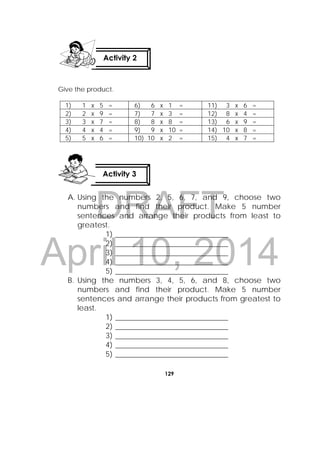 DRAFT
April 10, 2014
129
 
Give the product.
1) 1 x 5 = 6) 6 x 1 = 11) 3 x 6 =
2) 2 x 9 = 7) 7 x 3 = 12) 8 x 4 =
3) 3 x 7 = 8) 8 x 8 = 13) 6 x 9 =
4) 4 x 4 = 9) 9 x 10 = 14) 10 x 8 =
5) 5 x 6 = 10) 10 x 2 = 15) 4 x 7 =
A. Using the numbers 2, 5, 6, 7, and 9, choose two
numbers and find their product. Make 5 number
sentences and arrange their products from least to
greatest.
1) ______________________________
2) ______________________________
3) ______________________________
4) ______________________________
5) ______________________________
B. Using the numbers 3, 4, 5, 6, and 8, choose two
numbers and find their product. Make 5 number
sentences and arrange their products from greatest to
least.
1) ______________________________
2) ______________________________
3) ______________________________
4) ______________________________
5) ______________________________
Activity 2
 
Activity 3
 
 