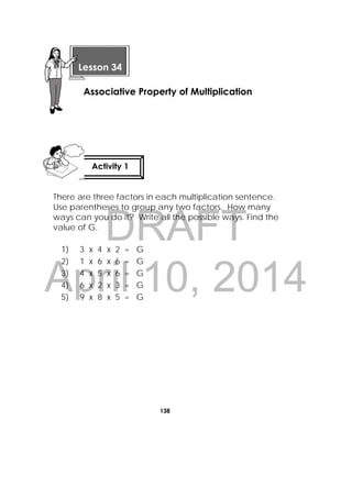 DRAFT
April 10, 2014
138
 
There are three factors in each multiplication sentence.
Use parentheses to group any two factors. How many
ways can you do it? Write all the possible ways. Find the
value of G.
1) 3 x 4 x 2 = G
2) 1 x 6 x 6 = G
3) 4 x 5 x 6 = G
4) 6 x 2 x 3 = G
5) 9 x 8 x 5 = G
 
Lesson 34
Associative Property of Multiplication 
Activity 1
 
 