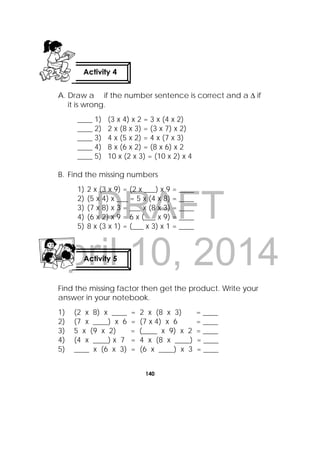 DRAFT
April 10, 2014
140
 
A. Draw a if the number sentence is correct and a  if
it is wrong.
____ 1) (3 x 4) x 2 = 3 x (4 x 2)
____ 2) 2 x (8 x 3) = (3 x 7) x 2)
____ 3) 4 x (5 x 2) = 4 x (7 x 3)
____ 4) 8 x (6 x 2) = (8 x 6) x 2
____ 5) 10 x (2 x 3) = (10 x 2) x 4
B. Find the missing numbers
1) 2 x (3 x 9) = (2 x ___) x 9 = ____
2) (5 x 4) x ___ = 5 x (4 x 8) = ____
3) (7 x 8) x 3 = ___ x (8 x 3) = ____
4) (6 x 2) x 9 = 6 x (___ x 9) = ____
5) 8 x (3 x 1) = (___ x 3) x 1 = ____
Find the missing factor then get the product. Write your
answer in your notebook.
1) (2 x 8) x ____ = 2 x (8 x 3) = ____
2) (7 x ____) x 6 = (7 x 4) x 6 = ____
3) 5 x (9 x 2) = (____ x 9) x 2 = ____
4) (4 x ____) x 7 = 4 x (8 x ____) = ____
5) ____ x (6 x 3) = (6 x ____) x 3 = ____
Activity 4
 
Activity 5
 
 