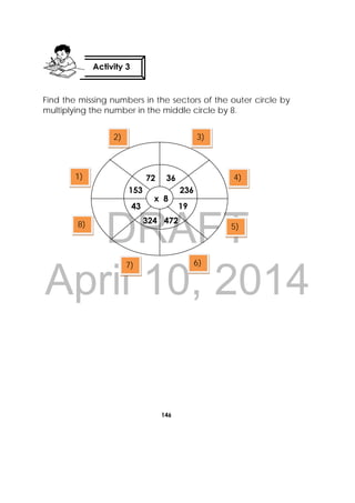 DRAFT
April 10, 2014
146
 
Find the missing numbers in the sectors of the outer circle by
multiplying the number in the middle circle by 8.
Activity 3
 
1)
2) 3)
4)
5)
6)7)
8)
x 8
1943
36
236153
72
324 472
 