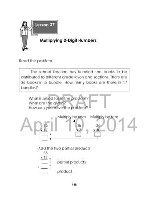 DRAFT
April 10, 2014
148
 
Read the problem.
What is asked for in the problem?
What are the given?
How can you solve the problem?
Multiply by ones Multiply by tens
4
36 36 36
x 17 x 7 x 10
___ ___ ___
___
Add the two partial products
36
x 17
___ partial products
+ ___
___ product
 
Lesson 37
Multiplying 2-Digit Numbers  
The school librarian has bundled the books to be
distributed to different grade levels and sections. There are
36 books in a bundle. How many books are there in 17
bundles?
 