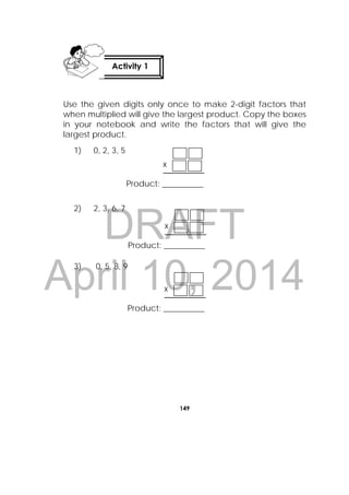 DRAFT
April 10, 2014
149
 
Use the given digits only once to make 2-digit factors that
when multiplied will give the largest product. Copy the boxes
in your notebook and write the factors that will give the
largest product.
1) 0, 2, 3, 5
2) 2, 3, 6, 7
3) 0, 5, 8, 9
Activity 1
 
x
Product: __________
x
Product: __________
x
Product: __________
 