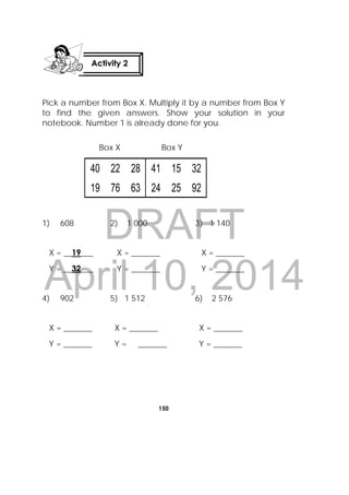 DRAFT
April 10, 2014
150
 
Pick a number from Box X. Multiply it by a number from Box Y
to find the given answers. Show your solution in your
notebook. Number 1 is already done for you.
Box X Box Y
40 22 28 41 15 32
19 76 63 24 25 92
1) 608 2) 1 000 3) 1 140
X = __19___ X = _______ X = _______
Y = __32___ Y = _______ Y = _______
4) 902 5) 1 512 6) 2 576
X = _______ X = _______ X = _______
Y = _______ Y = _______ Y = _______
Activity 2
 
 
