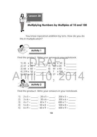DRAFT
April 10, 2014
153
 
You know repeated addition by tens. How do you do
this in multiplication?
Find the product. Write your answer in your notebook.
1) 45 x 10 = _________ 6) 46 x 50 = _________
2) 37 x 20 = _________ 7) 361 x 20 = _________
3) 68 x 80 = _________ 8) 44 x 40 = _________
4) 219 x 10 = _________ 9) 7 x 700 = _________
5) 350 x 10 = _________ 10) 27 x 300 = _________
Find the product. Write your answers in your notebook.
1) 2 x 5 = ______; 20 x 5 = _____; 200 x 5 = ______
2) 3 x 6 = ______; 30 x 6 = _____; 300 x 6 = ______
3) 4 x 7 = ______ ; 40 x 7 = _____; 400 x 7 = ______
4) 5 x 8 = ______; 50 x 8 = _____; 500 x 8 = ______
5) 6 x 9 = ______; 60 x 9 = _____; 600 x 9 = ______
Activity 1
 
Activity 2
 
Lesson 38
Multiplying Numbers by Multiples of 10 and 100
 