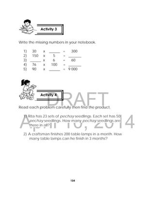 DRAFT
April 10, 2014
154
 
Write the missing numbers in your notebook.
1) 30 x ______ = 300
2) 150 x 5 = _______
3) ______ x 6 = 60
4) 76 x 100 = _______
5) 90 x ______ = 9 000
Read each problem carefully then find the product.
1) Rita has 23 sets of pechay seedlings. Each set has 50
pechay seedlings. How many pechay seedlings are
there in all?
2) A craftsman finishes 200 table lamps in a month. How
many table lamps can he finish in 3 months?
Activity 3
 
Activity 4
 
 